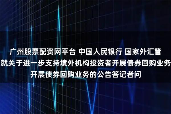 广州股票配资网平台 中国人民银行 国家外汇管理局有关负责人就关于进一步支持境外机构投资者开展债券回购业务的公告答记者问