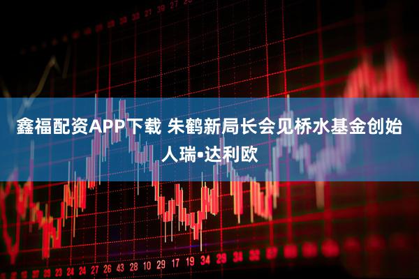 鑫福配资APP下载 朱鹤新局长会见桥水基金创始人瑞•达利欧