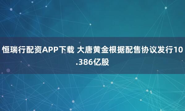 恒瑞行配资APP下载 大唐黄金根据配售协议发行10.386亿股