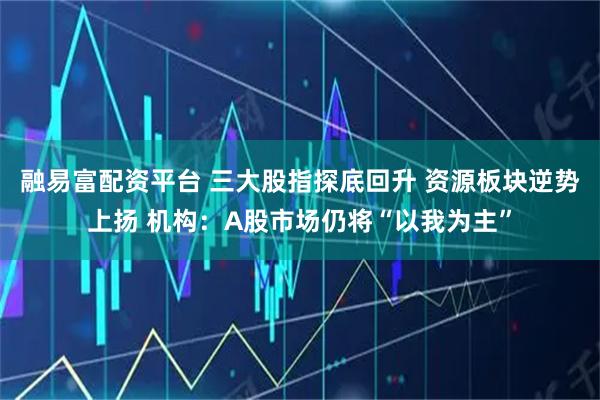 融易富配资平台 三大股指探底回升 资源板块逆势上扬 机构：A股市场仍将“以我为主”
