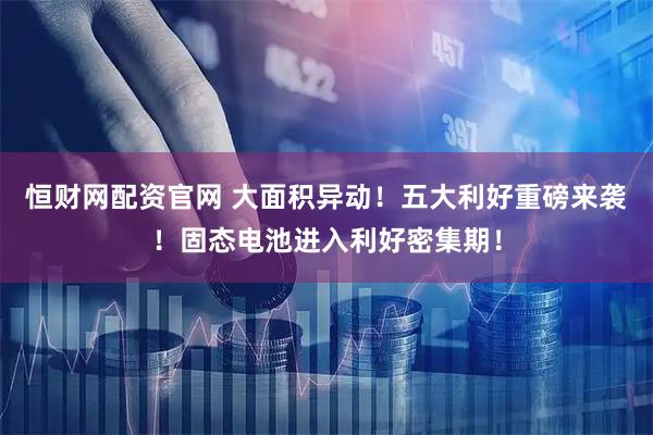 恒财网配资官网 大面积异动！五大利好重磅来袭！固态电池进入利好密集期！