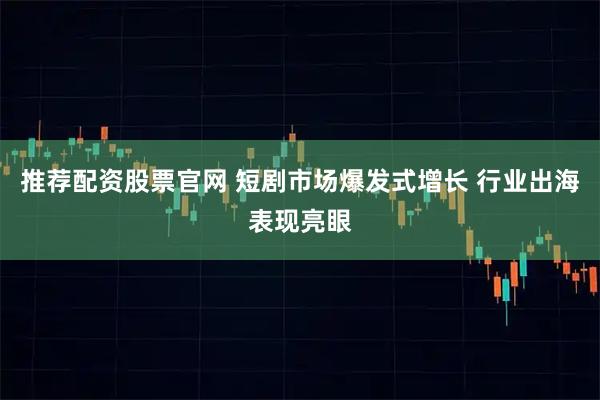 推荐配资股票官网 短剧市场爆发式增长 行业出海表现亮眼