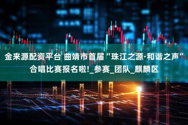 金来源配资平台 曲靖市首届“珠江之源·和谐之声”合唱比赛报名啦!_参赛_团队_麒麟区