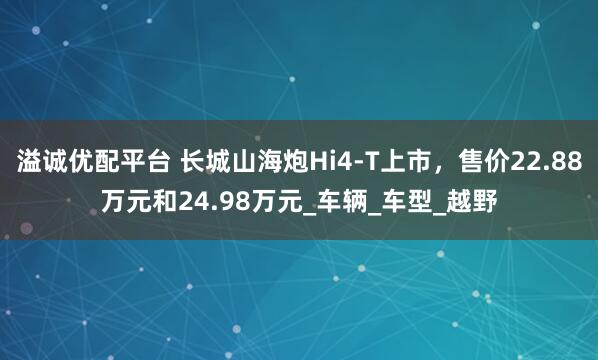 溢诚优配平台 长城山海炮Hi4-T上市,售价22.88万元和24.98万元_车辆_车型_越野