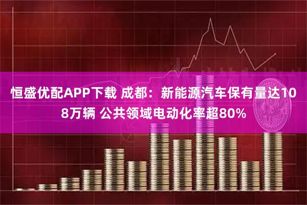恒盛优配APP下载 成都：新能源汽车保有量达108万辆 公共领域电动化率超80%