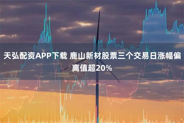 天弘配资APP下载 鹿山新材股票三个交易日涨幅偏离值超20%