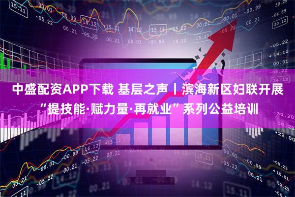中盛配资APP下载 基层之声丨滨海新区妇联开展“提技能·赋力量·再就业”系列公益培训