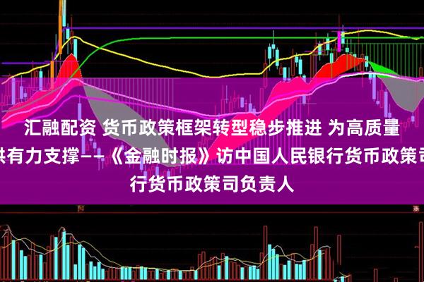 汇融配资 货币政策框架转型稳步推进 为高质量发展提供有力支撑——《金融时报》访中国人民银行货币政策司负责人