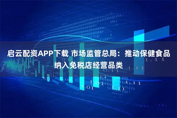 启云配资APP下载 市场监管总局：推动保健食品纳入免税店经营品类