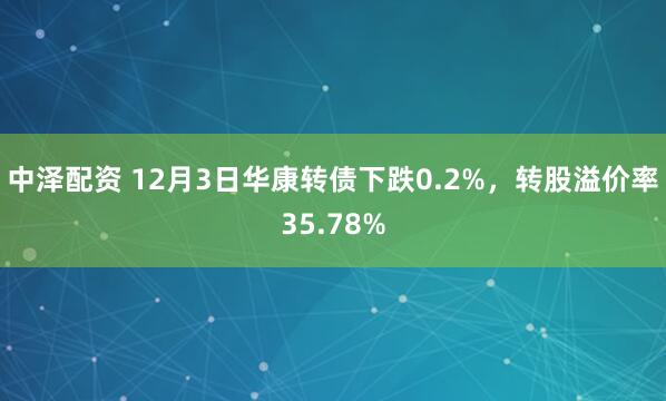 中泽配资 12月3日华康转债下跌0.2%，转股溢价率35.78%