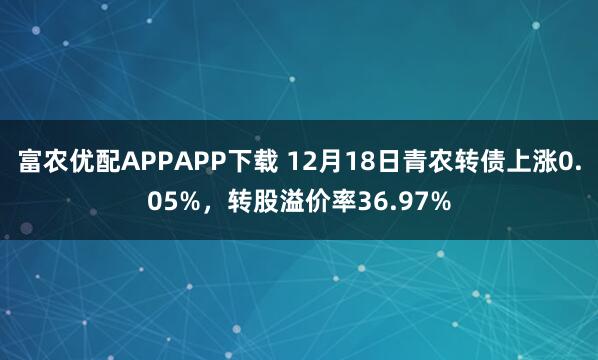富农优配APPAPP下载 12月18日青农转债上涨0.05%，转股溢价率36.97%