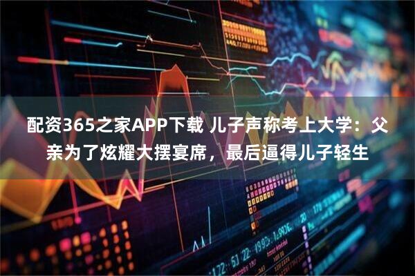 配资365之家APP下载 儿子声称考上大学：父亲为了炫耀大摆宴席，最后逼得儿子轻生