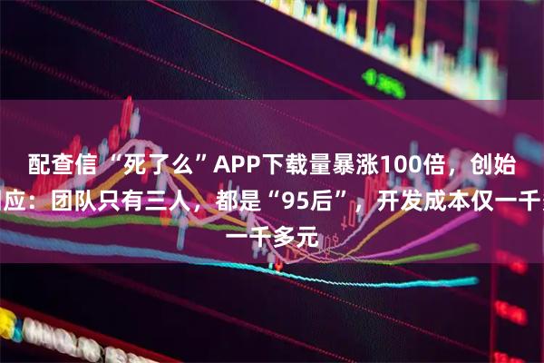 配查信 “死了么”APP下载量暴涨100倍，创始人回应：团队只有三人，都是“95后”，开发成本仅一千多元