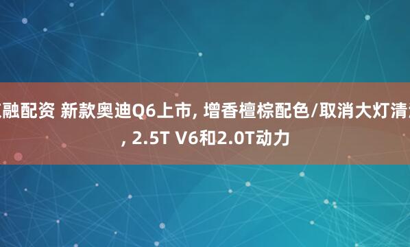 京融配资 新款奥迪Q6上市, 增香檀棕配色/取消大灯清洗, 2.5T V6和2.0T动力