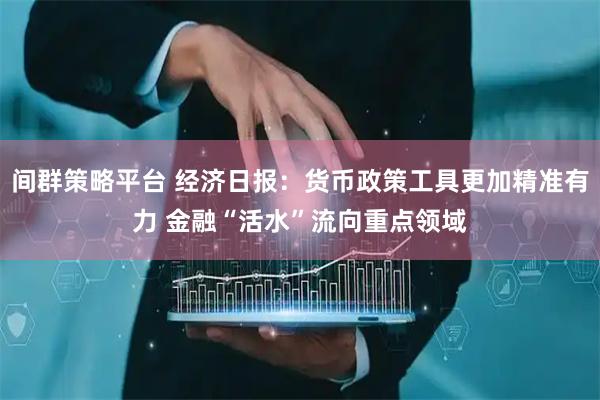 间群策略平台 经济日报：货币政策工具更加精准有力 金融“活水”流向重点领域