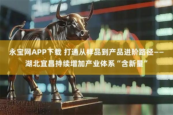 永宝网APP下载 打通从样品到产品进阶路径——湖北宜昌持续增加产业体系“含新量”