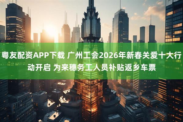 粤友配资APP下载 广州工会2026年新春关爱十大行动开启 为来穗务工人员补贴返乡车票