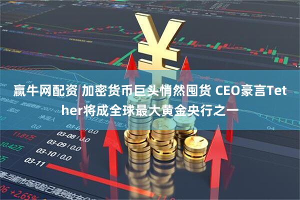 赢牛网配资 加密货币巨头悄然囤货 CEO豪言Tether将成全球最大黄金央行之一