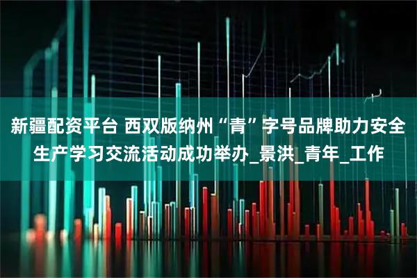 新疆配资平台 西双版纳州“青”字号品牌助力安全生产学习交流活动成功举办_景洪_青年_工作