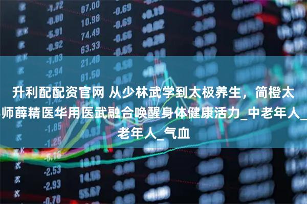 升利配配资官网 从少林武学到太极养生，简橙太极导师薛精医华用医武融合唤醒身体健康活力_中老年人_气血