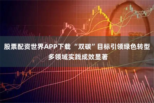股票配资世界APP下载 “双碳”目标引领绿色转型 多领域实践成效显著