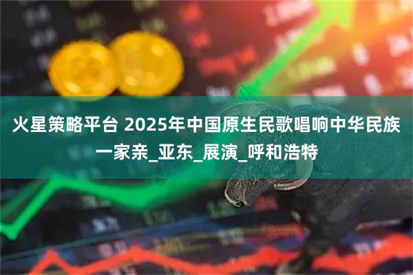 火星策略平台 2025年中国原生民歌唱响中华民族一家亲_亚东_展演_呼和浩特
