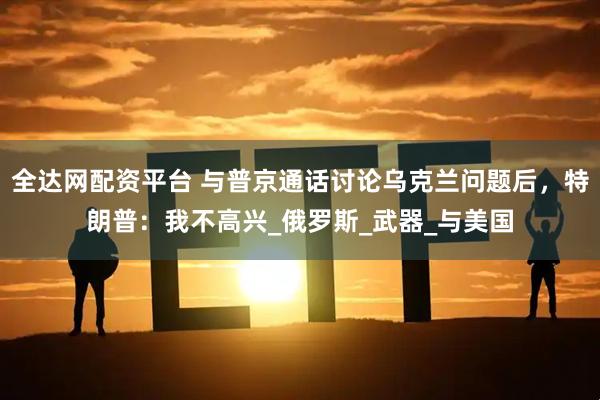 全达网配资平台 与普京通话讨论乌克兰问题后，特朗普：我不高兴_俄罗斯_武器_与美国