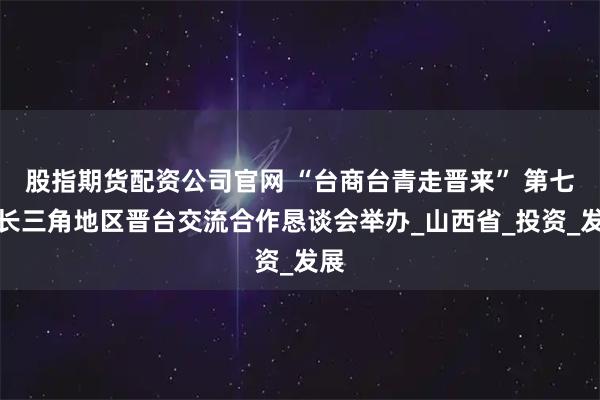 股指期货配资公司官网 “台商台青走晋来” 第七届长三角地区晋台交流合作恳谈会举办_山西省_投资_发展