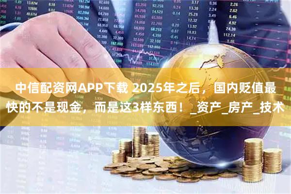 中信配资网APP下载 2025年之后，国内贬值最快的不是现金，而是这3样东西！_资产_房产_技术