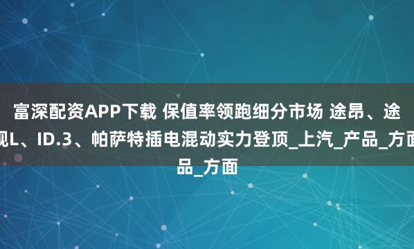 富深配资APP下载 保值率领跑细分市场 途昂、途观L、ID.3、帕萨特插电混动实力登顶_上汽_产品_方面