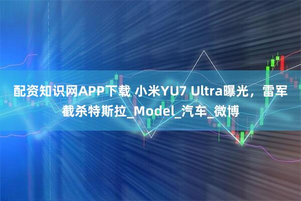 配资知识网APP下载 小米YU7 Ultra曝光，雷军截杀特斯拉_Model_汽车_微博