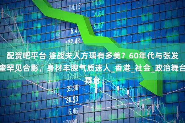 配资吧平台 连战夫人方瑀有多美？60年代与张发奎罕见合影，身材丰腴气质迷人_香港_社会_政治舞台