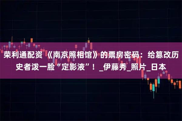 荣利通配资 《南京照相馆》的票房密码：给篡改历史者泼一脸“定影液”！_伊藤秀_照片_日本