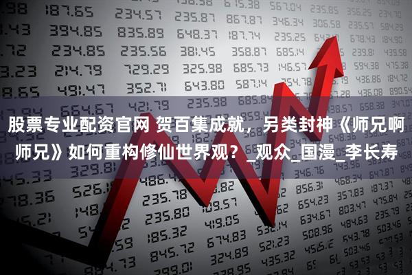 股票专业配资官网 贺百集成就，另类封神《师兄啊师兄》如何重构修仙世界观？_观众_国漫_李长寿