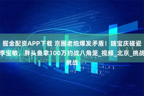 掘金配资APP下载 京圈老炮爆发矛盾！瞎宝庆碰瓷李宝敏，胖头鱼拿100万约战八角笼_视频_北京_挑战