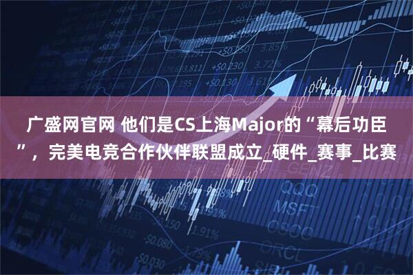 广盛网官网 他们是CS上海Major的“幕后功臣”，完美电竞合作伙伴联盟成立_硬件_赛事_比赛