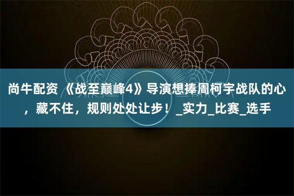 尚牛配资 《战至巅峰4》导演想捧周柯宇战队的心，藏不住，规则处处让步！_实力_比赛_选手