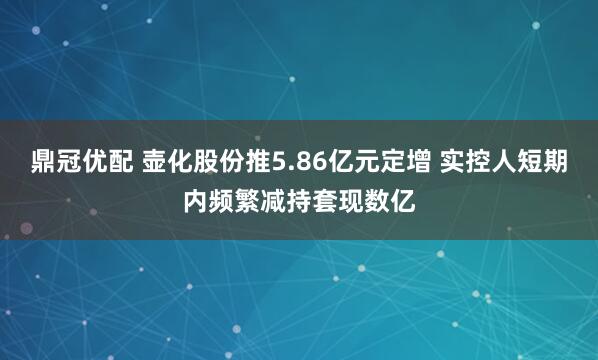 鼎冠优配 壶化股份推5.86亿元定增 实控人短期内频繁减持套现数亿