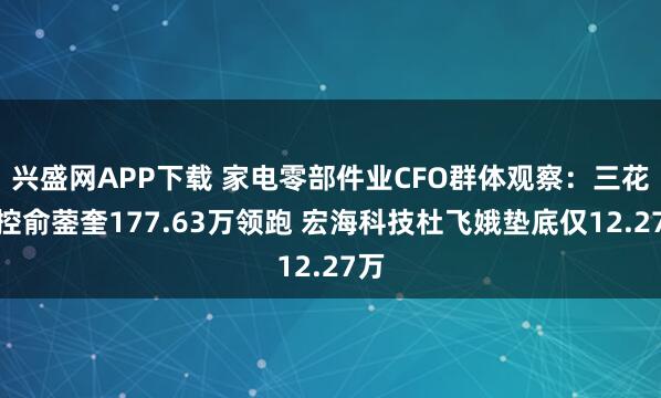 兴盛网APP下载 家电零部件业CFO群体观察：三花智控俞蓥奎177.63万领跑 宏海科技杜飞娥垫底仅12.27万