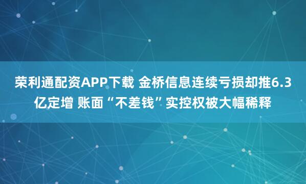 荣利通配资APP下载 金桥信息连续亏损却推6.3亿定增 账面“不差钱”实控权被大幅稀释
