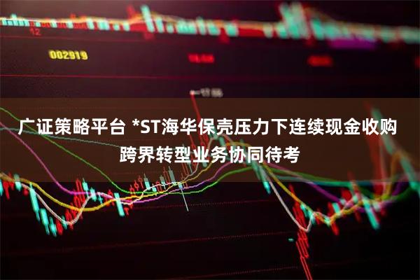 广证策略平台 *ST海华保壳压力下连续现金收购 跨界转型业务协同待考