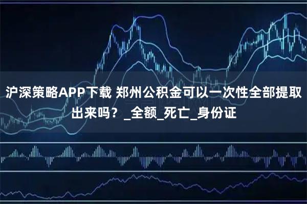 沪深策略APP下载 郑州公积金可以一次性全部提取出来吗？_全额_死亡_身份证