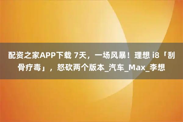 配资之家APP下载 7天，一场风暴！理想 i8「刮骨疗毒」，怒砍两个版本_汽车_Max_李想