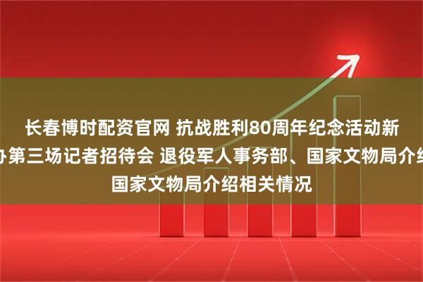 长春博时配资官网 抗战胜利80周年纪念活动新闻中心举办第三场记者招待会 退役军人事务部、国家文物局介绍相关情况