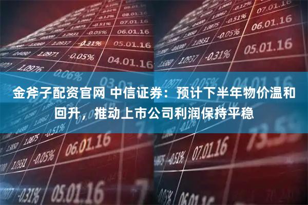 金斧子配资官网 中信证券：预计下半年物价温和回升，推动上市公司利润保持平稳