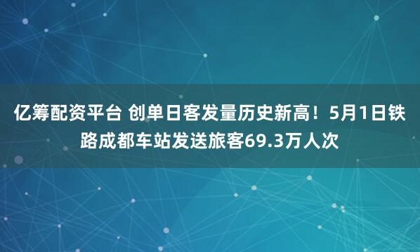 亿筹配资平台 创单日客发量历史新高！5月1日铁路成都车站发送旅客69.3万人次